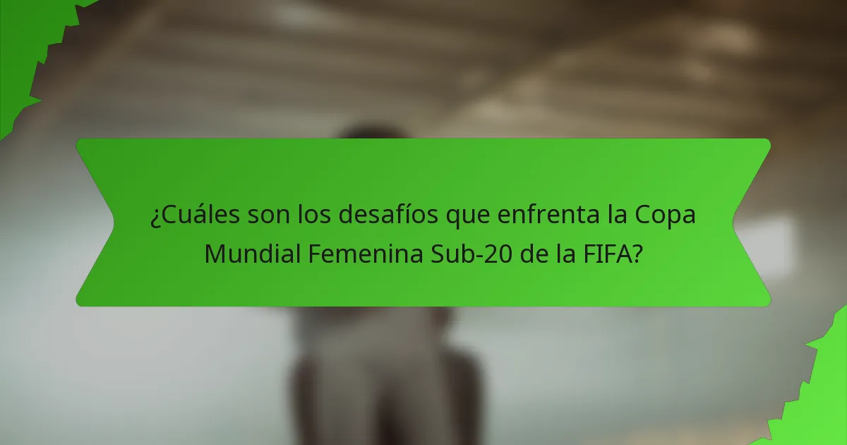 ¿Cuáles son los desafíos que enfrenta la Copa Mundial Femenina Sub-20 de la FIFA?