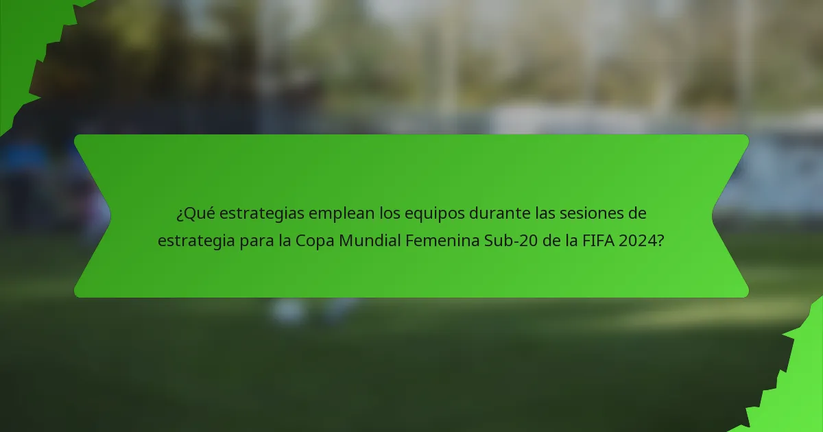 ¿Qué estrategias emplean los equipos durante las sesiones de estrategia para la Copa Mundial Femenina Sub-20 de la FIFA 2024?