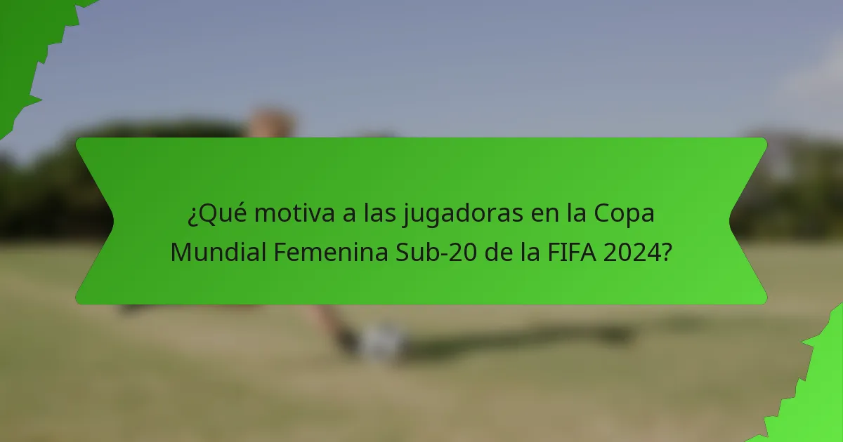 ¿Qué motiva a las jugadoras en la Copa Mundial Femenina Sub-20 de la FIFA 2024?