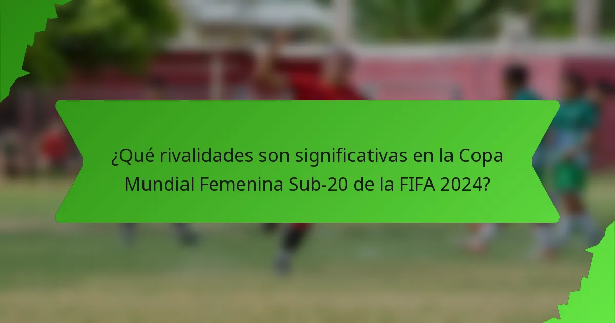 ¿Qué rivalidades son significativas en la Copa Mundial Femenina Sub-20 de la FIFA 2024?